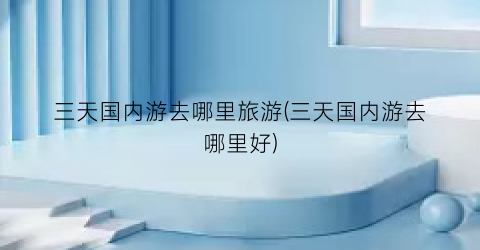 三天国内游去哪里旅游(三天国内游去哪里好)
