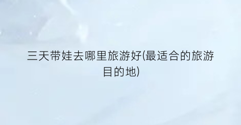 三天带娃去哪里旅游好(最适合的旅游目的地)