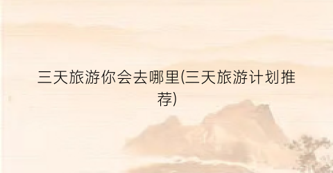 三天旅游你会去哪里(三天旅游计划推荐)