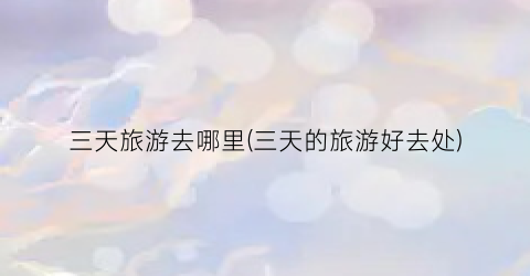 三天旅游去哪里(三天的旅游好去处)