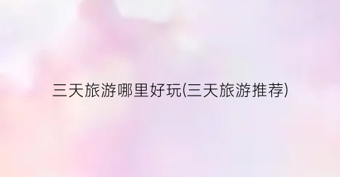 三天旅游哪里好玩(三天旅游推荐)