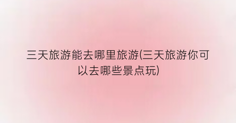 三天旅游能去哪里旅游(三天旅游你可以去哪些景点玩)