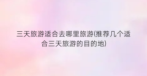 三天旅游适合去哪里旅游(推荐几个适合三天旅游的目的地)