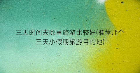 三天时间去哪里旅游比较好(推荐几个三天小假期旅游目的地)