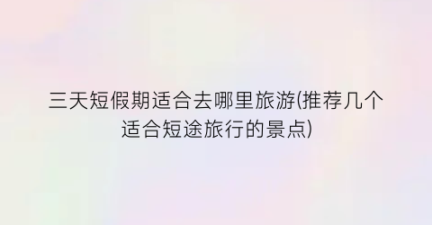 三天短假期适合去哪里旅游(推荐几个适合短途旅行的景点)
