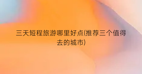 三天短程旅游哪里好点(推荐三个值得去的城市)