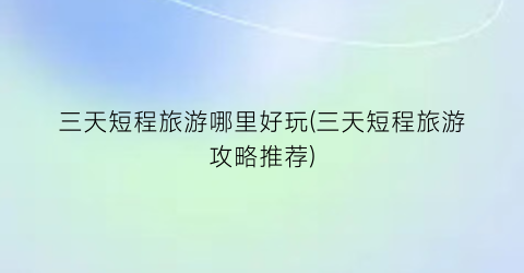 三天短程旅游哪里好玩(三天短程旅游攻略推荐)