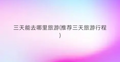 三天能去哪里旅游(推荐三天旅游行程)