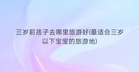 三岁前孩子去哪里旅游好(最适合三岁以下宝宝的旅游地)