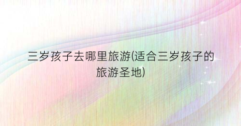 三岁孩子去哪里旅游(适合三岁孩子的旅游圣地)