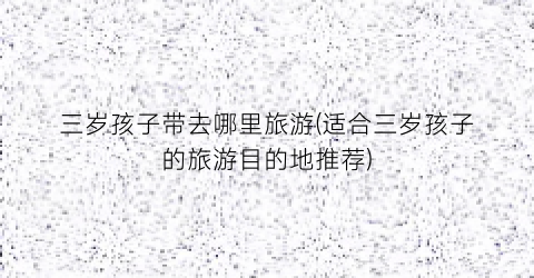 三岁孩子带去哪里旅游(适合三岁孩子的旅游目的地推荐)