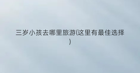 三岁小孩去哪里旅游(这里有最佳选择)