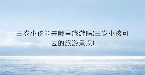 三岁小孩能去哪里旅游吗(三岁小孩可去的旅游景点)