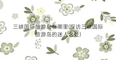 三峡国际旅游岛在哪里(探访三峡国际旅游岛的迷人之处)
