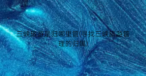 三峡旅游是归哪里管(寻找三峡旅游管理的归属)