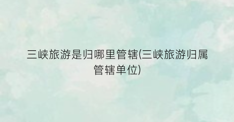 三峡旅游是归哪里管辖(三峡旅游归属管辖单位)