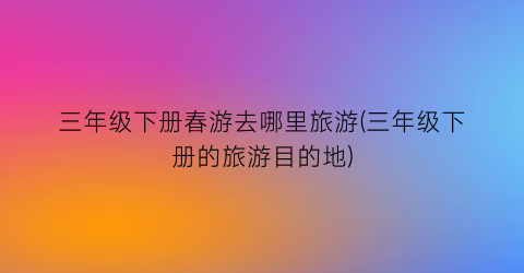 三年级下册春游去哪里旅游(三年级下册的旅游目的地)