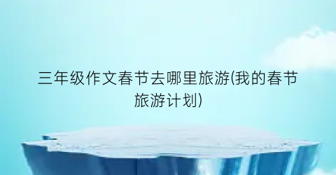 三年级作文春节去哪里旅游(我的春节旅游计划)