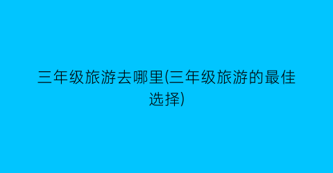 三年级旅游去哪里(三年级旅游的最佳选择)