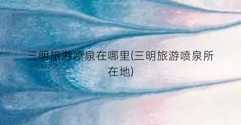 三明旅游喷泉在哪里(三明旅游喷泉所在地)