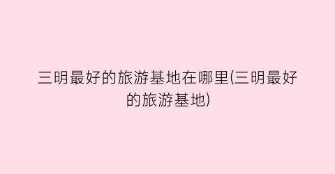 三明最好的旅游基地在哪里(三明最好的旅游基地)