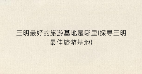 三明最好的旅游基地是哪里(探寻三明最佳旅游基地)