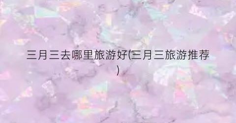三月三去哪里旅游好(三月三旅游推荐)