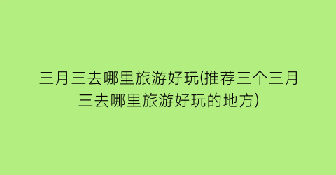 三月三去哪里旅游好玩(推荐三个三月三去哪里旅游好玩的地方)