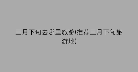 三月下旬去哪里旅游(推荐三月下旬旅游地)