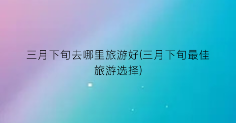 三月下旬去哪里旅游好(三月下旬最佳旅游选择)