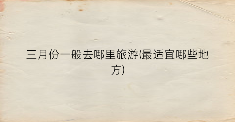 三月份一般去哪里旅游(最适宜哪些地方)