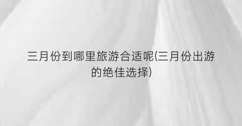 三月份到哪里旅游合适呢(三月份出游的绝佳选择)