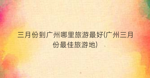 三月份到广州哪里旅游最好(广州三月份最佳旅游地)
