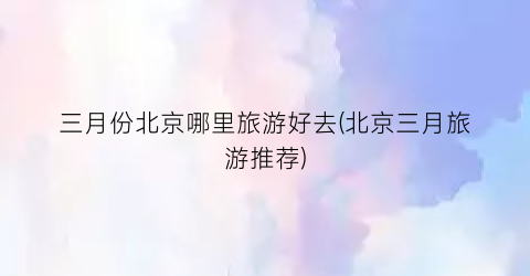 三月份北京哪里旅游好去(北京三月旅游推荐)
