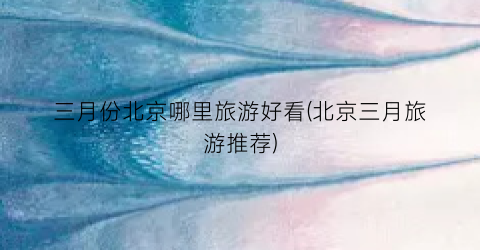 三月份北京哪里旅游好看(北京三月旅游推荐)
