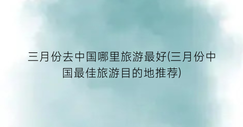 三月份去中国哪里旅游最好(三月份中国最佳旅游目的地推荐)
