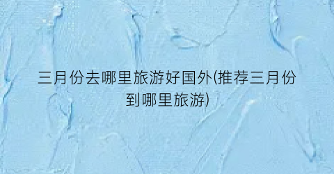 三月份去哪里旅游好国外(推荐三月份到哪里旅游)