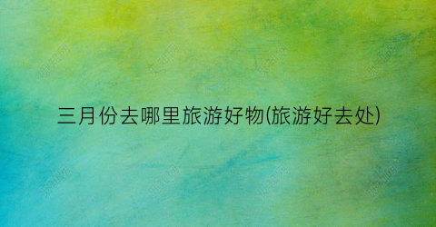 三月份去哪里旅游好物(旅游好去处)