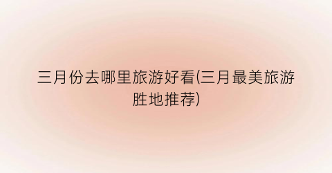 三月份去哪里旅游好看(三月最美旅游胜地推荐)