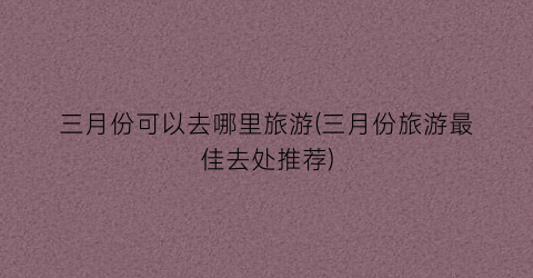 三月份可以去哪里旅游(三月份旅游最佳去处推荐)