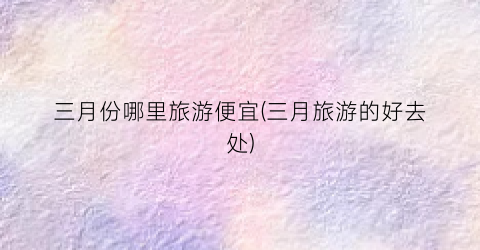 三月份哪里旅游便宜(三月旅游的好去处)