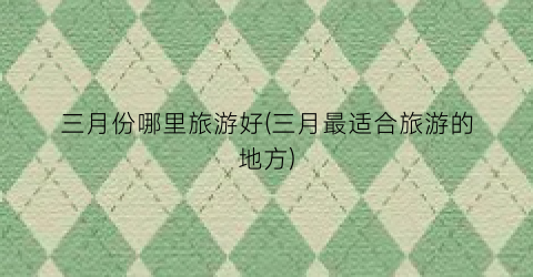 三月份哪里旅游好(三月最适合旅游的地方)