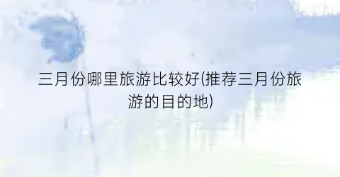 三月份哪里旅游比较好(推荐三月份旅游的目的地)
