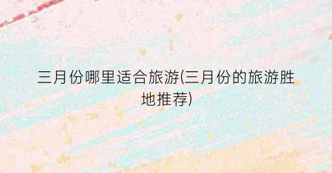 三月份哪里适合旅游(三月份的旅游胜地推荐)