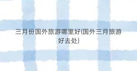 三月份国外旅游哪里好(国外三月旅游好去处)