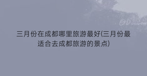 三月份在成都哪里旅游最好(三月份最适合去成都旅游的景点)