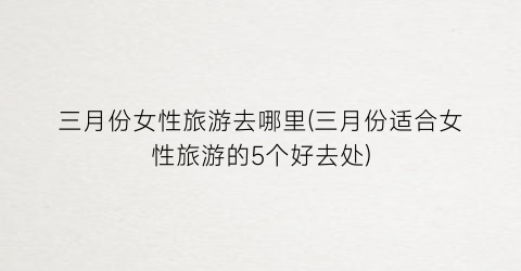 三月份女性旅游去哪里(三月份适合女性旅游的5个好去处)