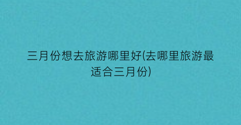 三月份想去旅游哪里好(去哪里旅游最适合三月份)