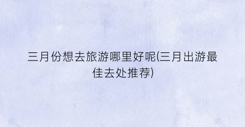 三月份想去旅游哪里好呢(三月出游最佳去处推荐)