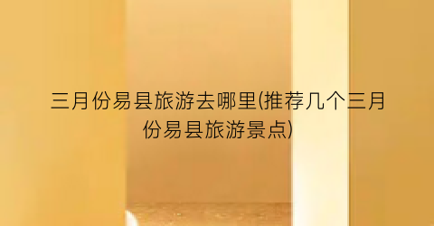 三月份易县旅游去哪里(推荐几个三月份易县旅游景点)